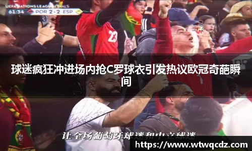 球迷疯狂冲进场内抢C罗球衣引发热议欧冠奇葩瞬间